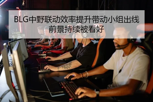 BLG中野联动效率提升带动小组出线前景持续被看好